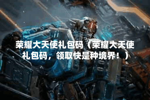 荣耀大天使礼包码（荣耀大天使礼包码，领取快是种境界！）