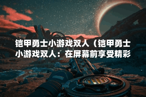 铠甲勇士小游戏双人（铠甲勇士小游戏双人：在屏幕前享受精彩的对战