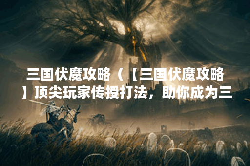 三国伏魔攻略（【三国伏魔攻略】顶尖玩家传授打法，助你成为三国霸