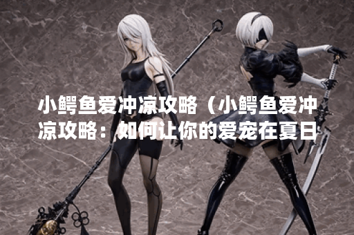 小鳄鱼爱冲凉攻略（小鳄鱼爱冲凉攻略：如何让你的爱宠在夏日变得更