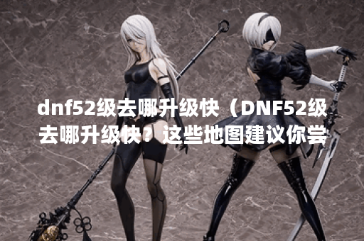 dnf52级去哪升级快（DNF52级去哪升级快？这些地图建议你尝试）