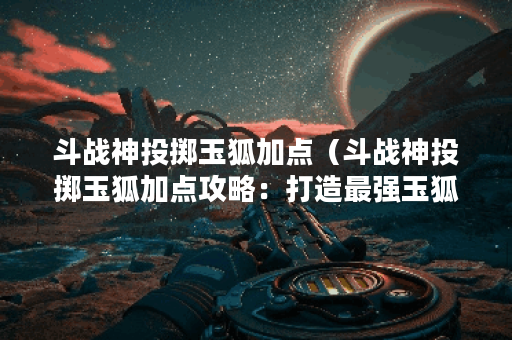 斗战神投掷玉狐加点（斗战神投掷玉狐加点攻略：打造最强玉狐！）