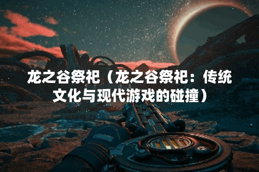 龙之谷祭祀（龙之谷祭祀：传统文化与现代游戏的碰撞）