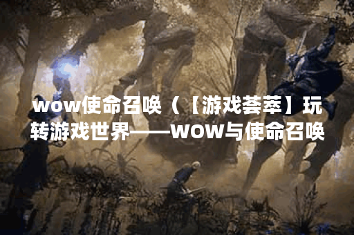 wow使命召唤（【游戏荟萃】玩转游戏世界——WOW与使命召唤）