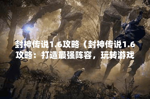 封神传说1.6攻略（封神传说1.6攻略：打造最强阵容，玩转游戏世界！）