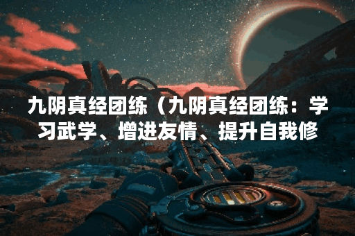 九阴真经团练（九阴真经团练：学习武学、增进友情、提升自我修为的