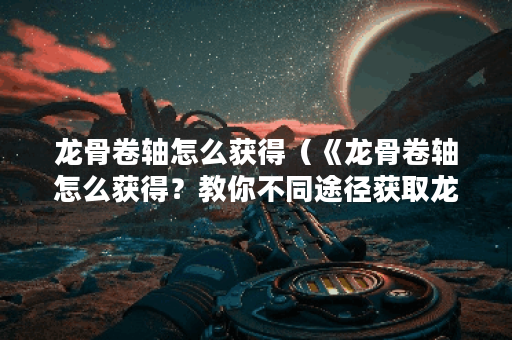 龙骨卷轴怎么获得（《龙骨卷轴怎么获得？教你不同途径获取龙骨卷轴