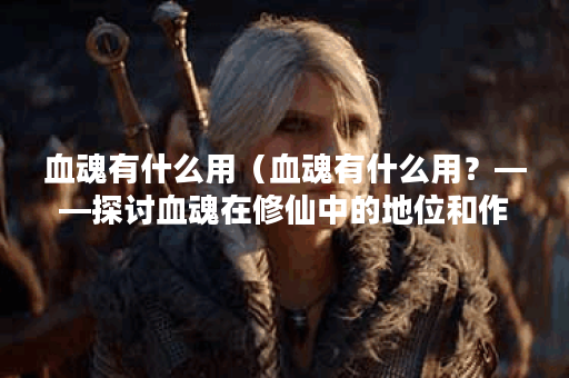 血魂有什么用（血魂有什么用？——探讨血魂在修仙中的地位和作用）