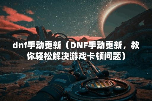 dnf手动更新（DNF手动更新，教你轻松解决游戏卡顿问题）