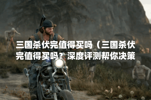 三国杀伏完值得买吗（三国杀伏完值得买吗？深度评测帮你决策）