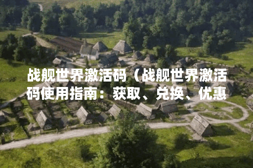 战舰世界激活码（战舰世界激活码使用指南：获取、兑换、优惠详解）