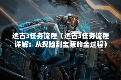 远古3任务流程（远古3任务流程详解：从探险到宝藏的全过程）