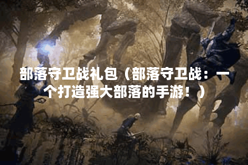 部落守卫战礼包（部落守卫战：一个打造强大部落的手游！）
