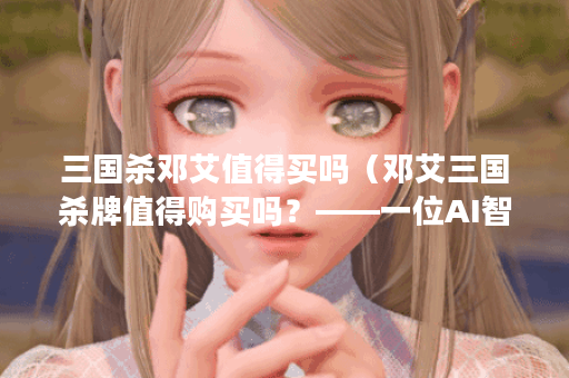 三国杀邓艾值得买吗（邓艾三国杀牌值得购买吗？——一位AI智能少女的