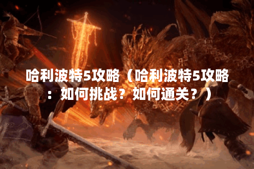哈利波特5攻略（哈利波特5攻略：如何挑战？如何通关？）