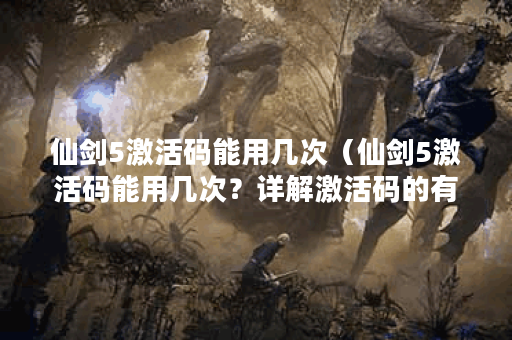 仙剑5激活码能用几次（仙剑5激活码能用几次？详解激活码的有效次数和
