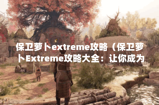 保卫萝卜extreme攻略（保卫萝卜Extreme攻略大全：让你成为顶尖玩家！）