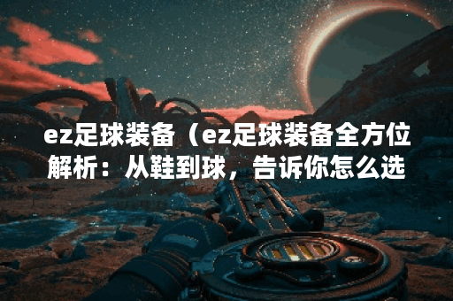 ez足球装备（ez足球装备全方位解析：从鞋到球，告诉你怎么选才真正舒