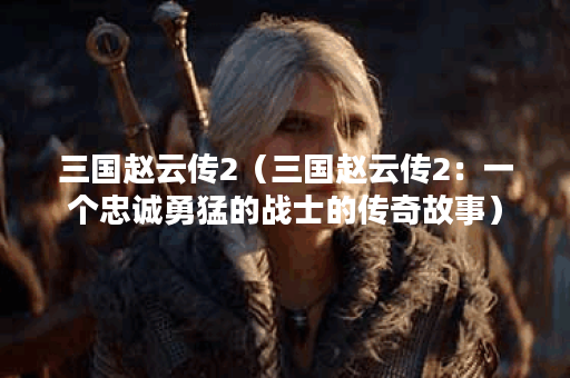三国赵云传2（三国赵云传2：一个忠诚勇猛的战士的传奇故事）