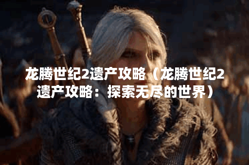 龙腾世纪2遗产攻略（龙腾世纪2遗产攻略：探索无尽的世界）
