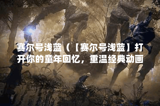 赛尔号浅蓝（【赛尔号浅蓝】打开你的童年回忆，重温经典动画）