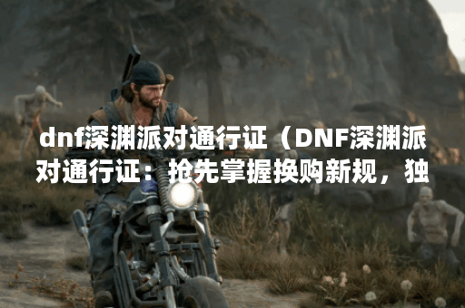 dnf深渊派对通行证（DNF深渊派对通行证：抢先掌握换购新规，独享诸多