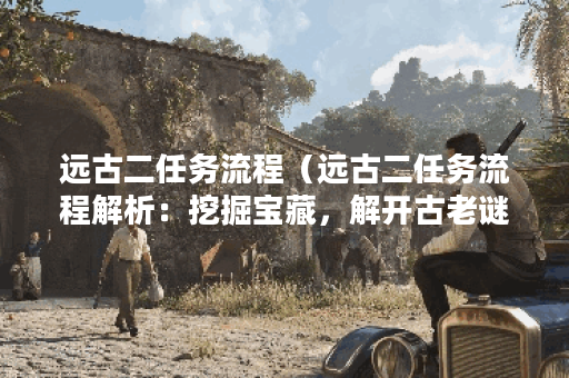 远古二任务流程（远古二任务流程解析：挖掘宝藏，解开古老谜团）
