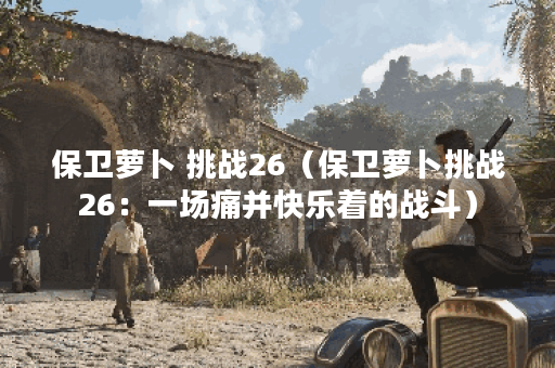 保卫萝卜 挑战26（保卫萝卜挑战26：一场痛并快乐着的战斗）
