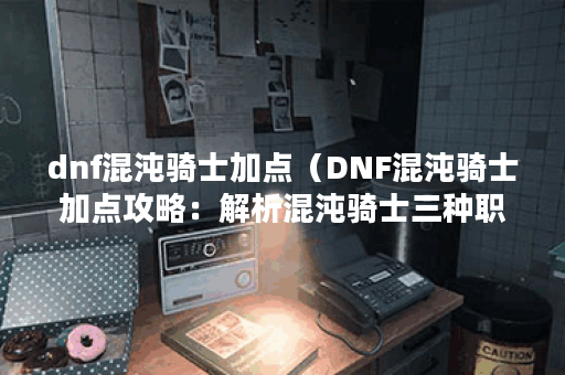 dnf混沌骑士加点（DNF混沌骑士加点攻略：解析混沌骑士三种职业路线）
