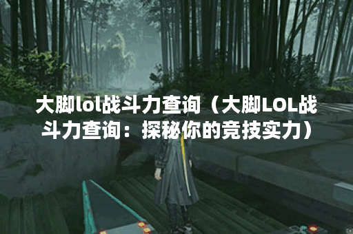 大脚lol战斗力查询（大脚LOL战斗力查询：探秘你的竞技实力）