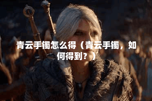 青云手镯怎么得（青云手镯，如何得到？）