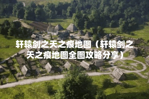 轩辕剑之天之痕地图（轩辕剑之天之痕地图全图攻略分享）