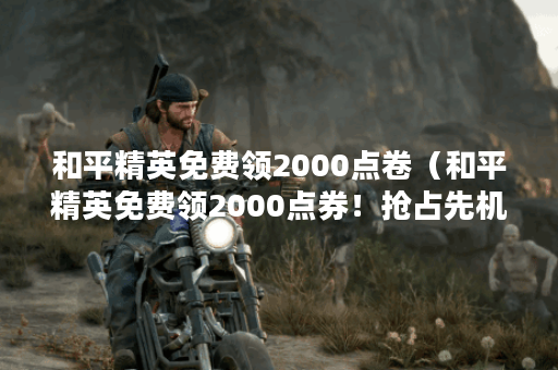 和平精英免费领2000点卷（和平精英免费领2000点券！抢占先机，快来领取