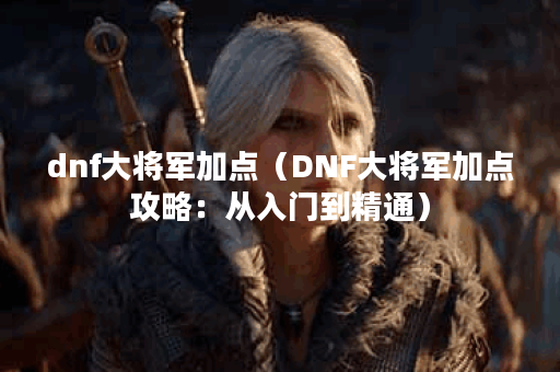 dnf大将军加点（DNF大将军加点攻略：从入门到精通）