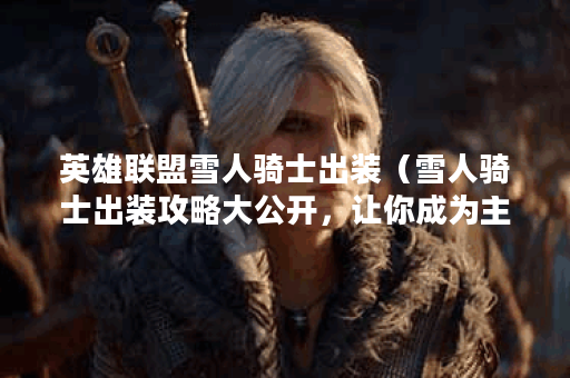 英雄联盟雪人骑士出装（雪人骑士出装攻略大公开，让你成为主宰战场