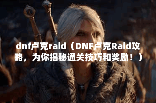 dnf卢克raid（DNF卢克Raid攻略，为你揭秘通关技巧和奖励！）