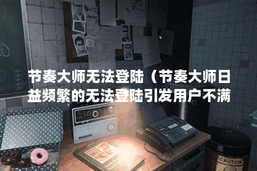 节奏大师无法登陆（节奏大师日益频繁的无法登陆引发用户不满）
