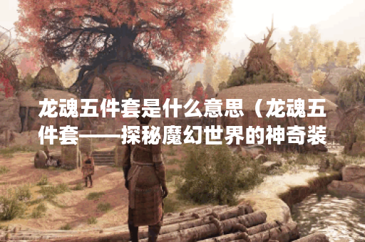 龙魂五件套是什么意思（龙魂五件套——探秘魔幻世界的神奇装备）