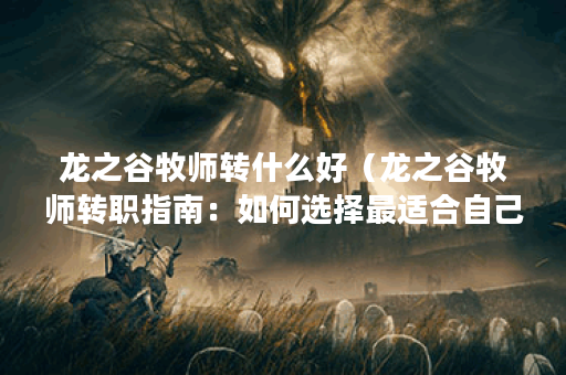 龙之谷牧师转什么好（龙之谷牧师转职指南：如何选择最适合自己的职