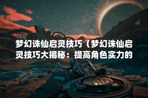 梦幻诛仙启灵技巧（梦幻诛仙启灵技巧大揭秘：提高角色实力的几种策