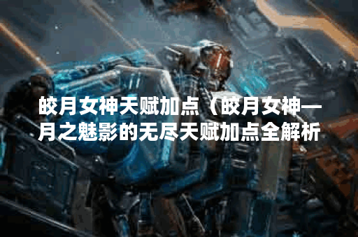 皎月女神天赋加点（皎月女神—月之魅影的无尽天赋加点全解析）