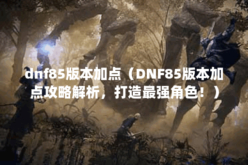 dnf85版本加点（DNF85版本加点攻略解析，打造最强角色！）