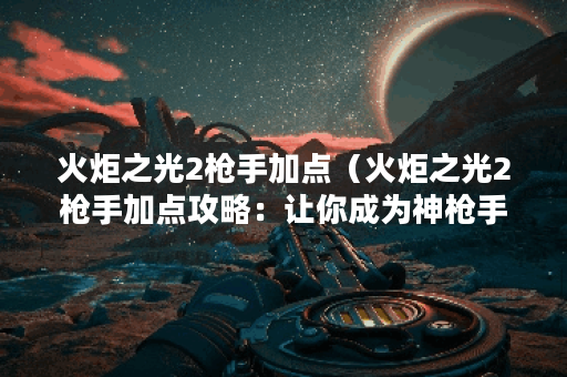 火炬之光2枪手加点（火炬之光2枪手加点攻略：让你成为神枪手的秘诀）