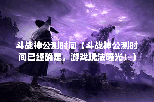 斗战神公测时间（斗战神公测时间已经确定，游戏玩法曝光！）