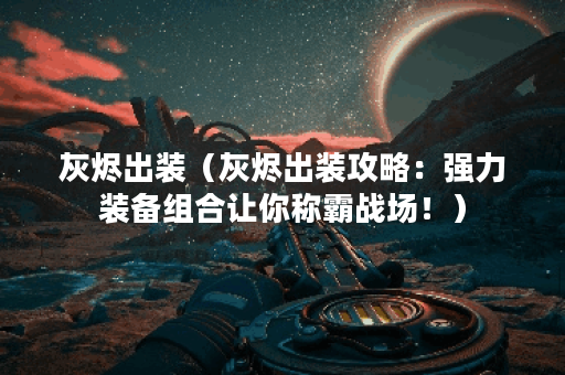 灰烬出装（灰烬出装攻略：强力装备组合让你称霸战场！）