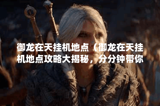 御龙在天挂机地点（御龙在天挂机地点攻略大揭秘，分分钟带你刷到爆