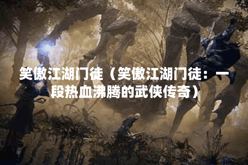 笑傲江湖门徒（笑傲江湖门徒：一段热血沸腾的武侠传奇）