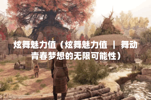 炫舞魅力值（炫舞魅力值 ｜ 舞动青春梦想的无限可能性）