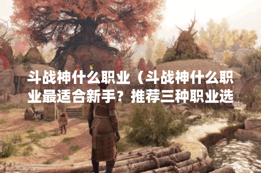 斗战神什么职业（斗战神什么职业最适合新手？推荐三种职业选择！）