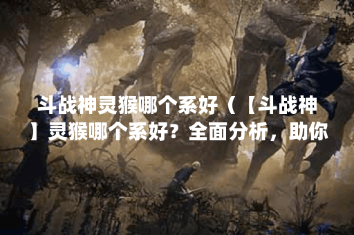 斗战神灵猴哪个系好（【斗战神】灵猴哪个系好？全面分析，助你选择